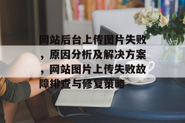 网站后台上传图片失败，原因分析及解决方案，网站图片上传失败故障排查与修复策略
