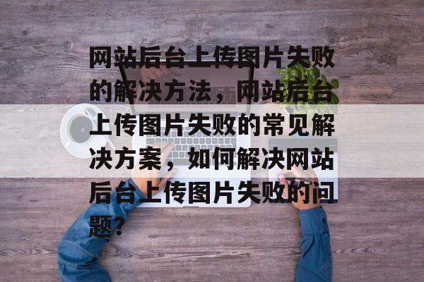 网站后台上传图片失败的解决方法，网站后台上传图片失败的常见解决方案，如何解决网站后台上传图片失败的问题？