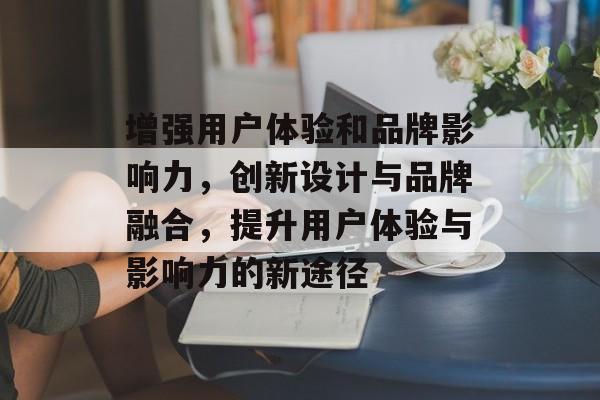 增强用户体验和品牌影响力，创新设计与品牌融合，提升用户体验与影响力的新途径