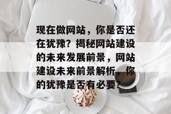 现在做网站，你是否还在犹豫？揭秘网站建设的未来发展前景，网站建设未来前景解析，你的犹豫是否有必要？
