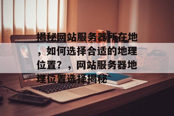揭秘网站服务器所在地，如何选择合适的地理位置？，网站服务器地理位置选择揭秘