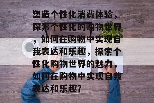 塑造个性化消费体验，探索个性化的购物世界，如何在购物中实现自我表达和乐趣，探索个性化购物世界的魅力，如何在购物中实现自我表达和乐趣？