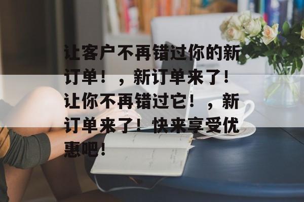让客户不再错过你的新订单！，新订单来了！让你不再错过它！，新订单来了！快来享受优惠吧！