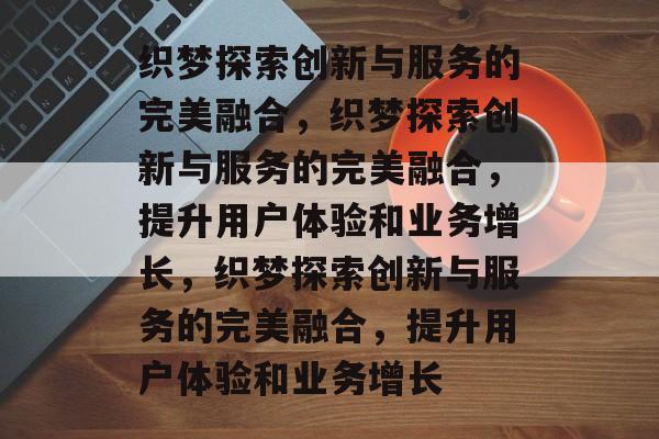 织梦探索创新与服务的完美融合,织梦探索创新与服务的完美融合,提升用户体验和业务增长,织梦探索创新与服务的完美融合,提升用户体验和业务增长 织梦探索创新与服务的完美融合,织梦探索创新与服务的完美融合,提升用户体验和业务增长,织梦探索创新与服务的完美融合,提升用户体验和业务增长