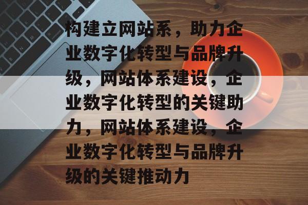构建立网站系，助力企业数字化转型与品牌升级，网站体系建设，企业数字化转型的关键助力，网站体系建设，企业数字化转型与品牌升级的关键推动力