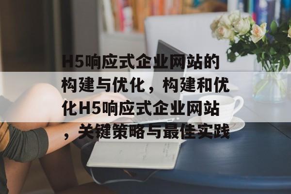 H5响应式企业网站的构建与优化，构建和优化H5响应式企业网站，关键策略与最佳实践