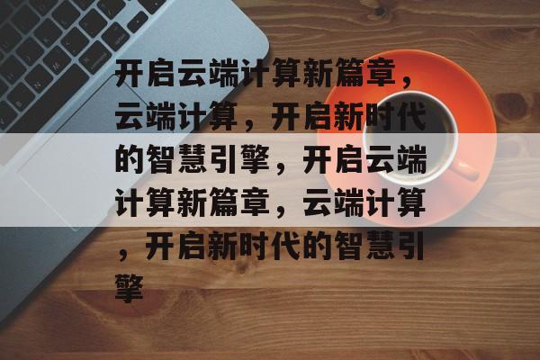 开启云端计算新篇章，云端计算，开启新时代的智慧引擎，开启云端计算新篇章，云端计算，开启新时代的智慧引擎