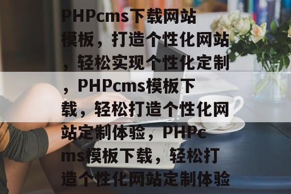 PHPcms下载网站模板，打造个性化网站，轻松实现个性化定制，PHPcms模板下载，轻松打造个性化网站定制体验，PHPcms模板下载，轻松打造个性化网站定制体验