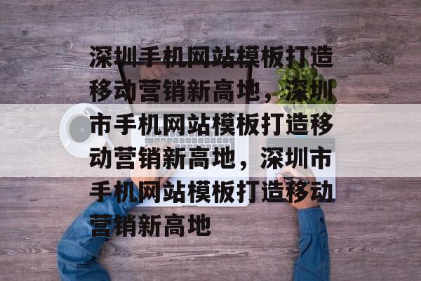 深圳手机网站模板打造移动营销新高地，深圳市手机网站模板打造移动营销新高地，深圳市手机网站模板打造移动营销新高地
