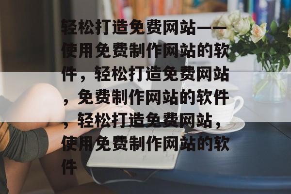 轻松打造免费网站——使用免费制作网站的软件，轻松打造免费网站，免费制作网站的软件，轻松打造免费网站，使用免费制作网站的软件