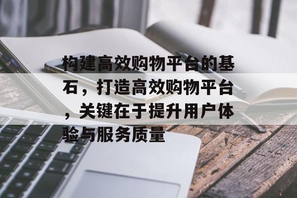 构建高效购物平台的基石，打造高效购物平台，关键在于提升用户体验与服务质量