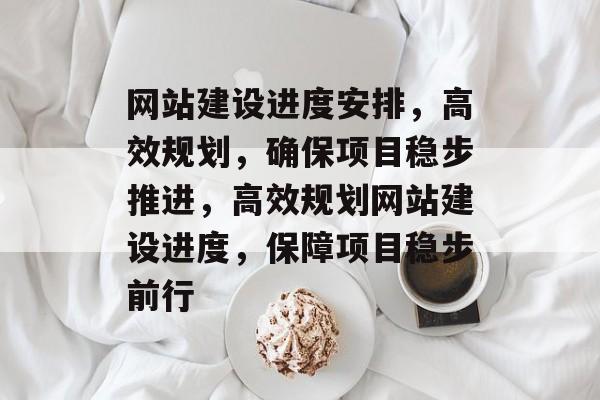 网站建设进度安排，高效规划，确保项目稳步推进，高效规划网站建设进度，保障项目稳步前行