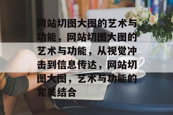 网站切图大图的艺术与功能，网站切图大图的艺术与功能，从视觉冲击到信息传达，网站切图大图，艺术与功能的完美结合