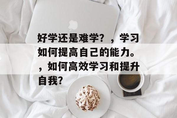 好学还是难学？，学习如何提高自己的能力。，如何高效学习和提升自我？