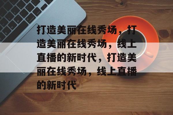 打造美丽在线秀场，打造美丽在线秀场，线上直播的新时代，打造美丽在线秀场，线上直播的新时代