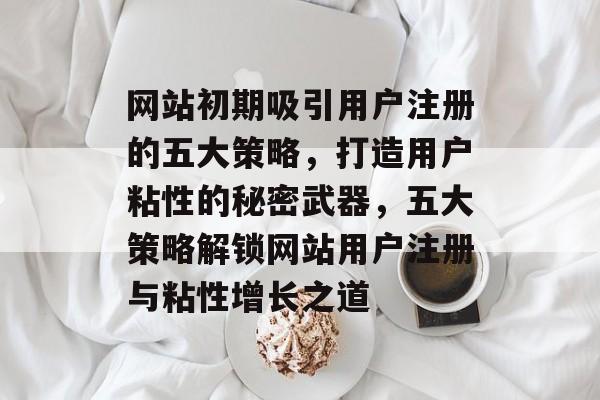 网站初期吸引用户注册的五大策略,打造用户粘性的秘密武器,五大策略解锁网站用户注册与粘性增长之道 网站初期吸引用户注册的五大策略,打造用户粘性的秘密武器,五大策略解锁网站用户注册与粘性增长之道