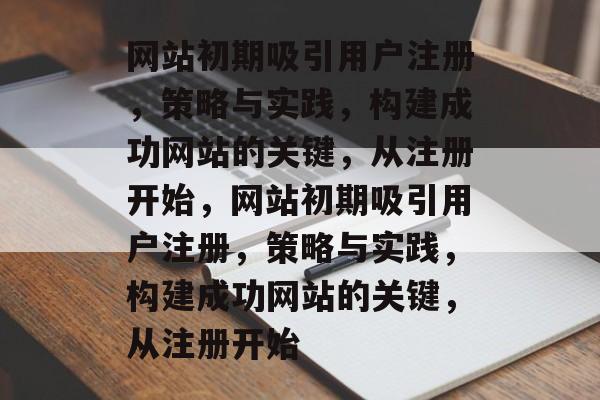 网站初期吸引用户注册，策略与实践，构建成功网站的关键，从注册开始，网站初期吸引用户注册，策略与实践，构建成功网站的关键，从注册开始