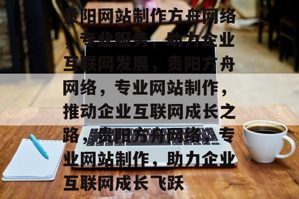 贵阳网站制作方舟网络，专业服务，助力企业互联网发展，贵阳方舟网络，专业网站制作，推动企业互联网成长之路，贵阳方舟网络，专业网站制作，助力企业互联网成长飞跃