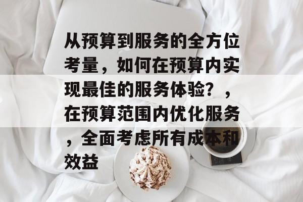 从预算到服务的全方位考量，如何在预算内实现最佳的服务体验？，在预算范围内优化服务，全面考虑所有成本和效益