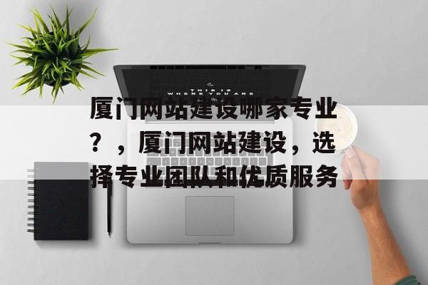 厦门网站建设哪家专业？，厦门网站建设，选择专业团队和优质服务