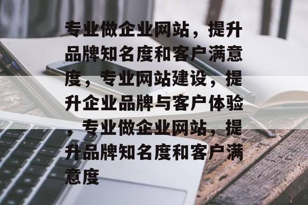 专业做企业网站，提升品牌知名度和客户满意度，专业网站建设，提升企业品牌与客户体验，专业做企业网站，提升品牌知名度和客户满意度