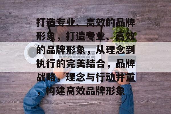 打造专业、高效的品牌形象，打造专业、高效的品牌形象，从理念到执行的完美结合，品牌战略，理念与行动并重，构建高效品牌形象
