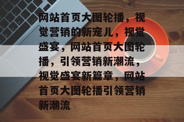 网站首页大图轮播，视觉营销的新宠儿，视觉盛宴，网站首页大图轮播，引领营销新潮流，视觉盛宴新篇章，网站首页大图轮播引领营销新潮流