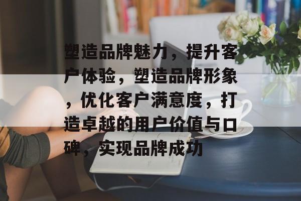 塑造品牌魅力，提升客户体验，塑造品牌形象，优化客户满意度，打造卓越的用户价值与口碑，实现品牌成功