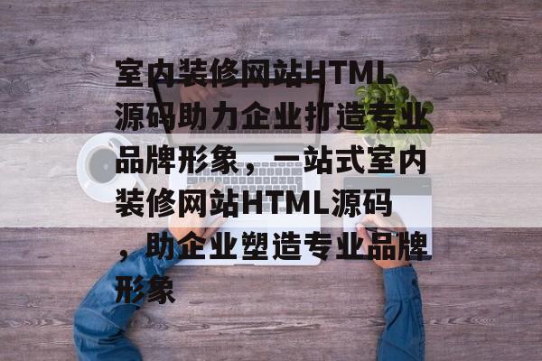 室内装修网站HTML源码助力企业打造专业品牌形象，一站式室内装修网站HTML源码，助企业塑造专业品牌形象