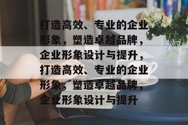 打造高效、专业的企业形象，塑造卓越品牌，企业形象设计与提升，打造高效、专业的企业形象，塑造卓越品牌，企业形象设计与提升