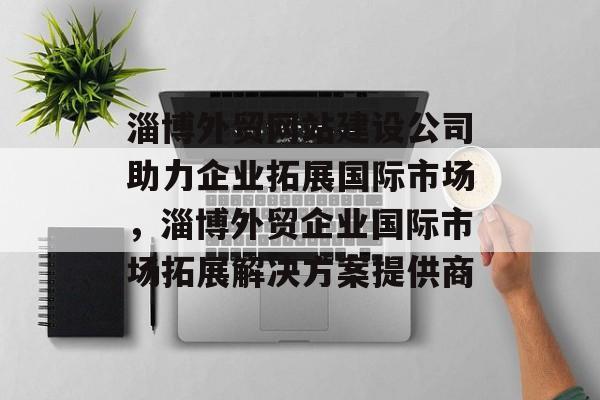 淄博外贸网站建设公司助力企业拓展国际市场，淄博外贸企业国际市场拓展解决方案提供商