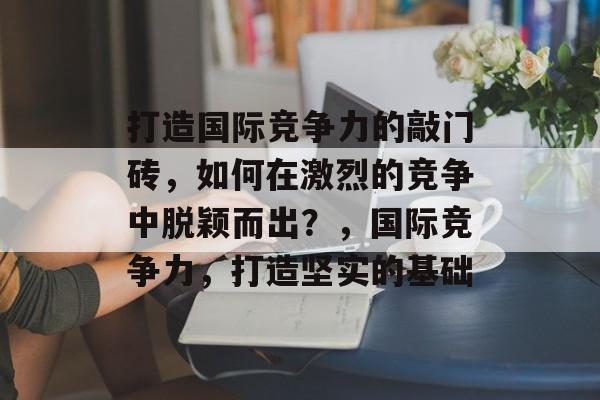 打造国际竞争力的敲门砖，如何在激烈的竞争中脱颖而出？，国际竞争力，打造坚实的基础