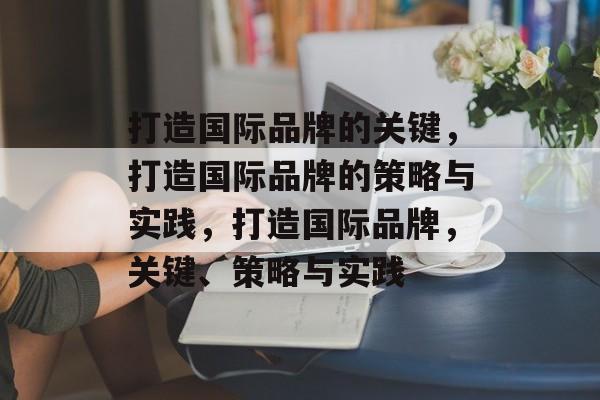 打造国际品牌的关键，打造国际品牌的策略与实践，打造国际品牌，关键、策略与实践