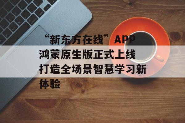 “新东方在线”APP鸿蒙原生版正式上线 打造全场景智慧学习新体验