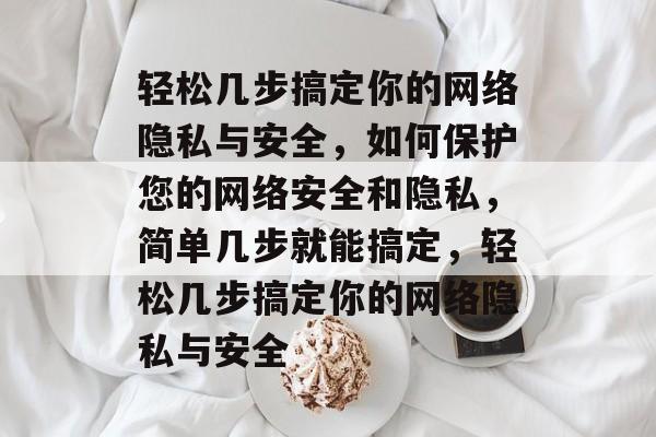 轻松几步搞定你的网络隐私与安全，如何保护您的网络安全和隐私，简单几步就能搞定，轻松几步搞定你的网络隐私与安全