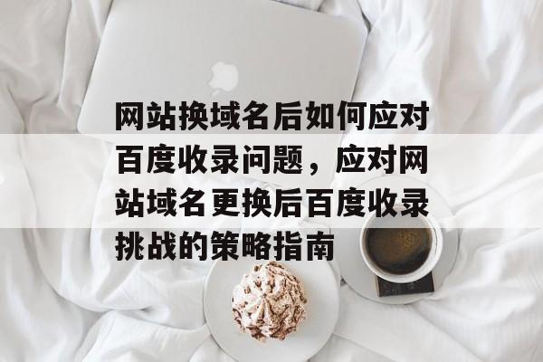 网站换域名后如何应对百度收录问题，应对网站域名更换后百度收录挑战的策略指南