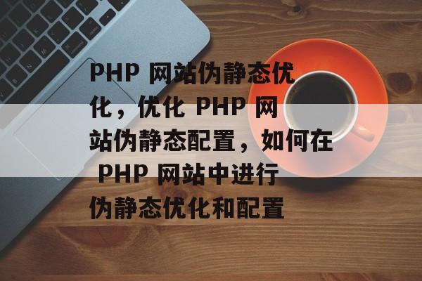 PHP 网站伪静态优化，优化 PHP 网站伪静态配置，如何在 PHP 网站中进行伪静态优化和配置