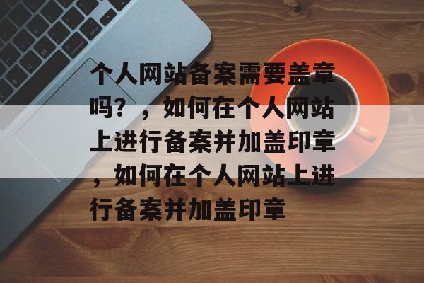 个人网站备案需要盖章吗？，如何在个人网站上进行备案并加盖印章，如何在个人网站上进行备案并加盖印章