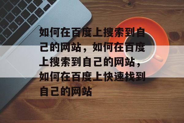 如何在百度上搜索到自己的网站，如何在百度上搜索到自己的网站，如何在百度上快速找到自己的网站