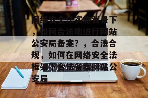 网络安全法实施背景下，如何合法地进行网站公安局备案？，合法合规，如何在网络安全法框架下合法备案网站公安局