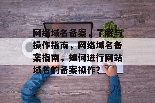 网络域名备案，了解与操作指南，网络域名备案指南，如何进行网站域名的备案操作？