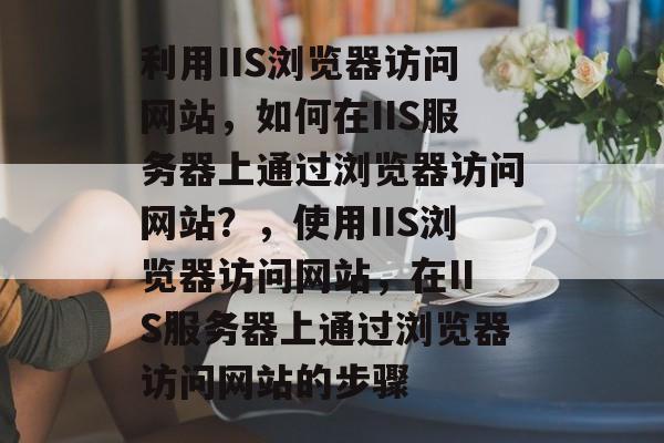 利用IIS浏览器访问网站，如何在IIS服务器上通过浏览器访问网站？，使用IIS浏览器访问网站，在IIS服务器上通过浏览器访问网站的步骤