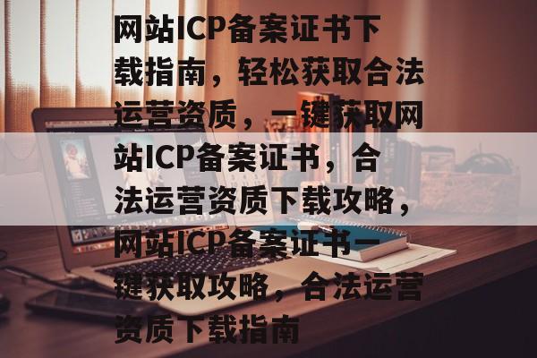 网站ICP备案证书下载指南，轻松获取合法运营资质，一键获取网站ICP备案证书，合法运营资质下载攻略，网站ICP备案证书一键获取攻略，合法运营资质下载指南