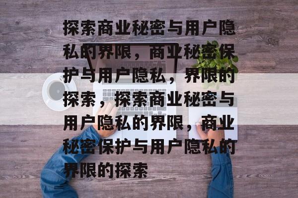 探索商业秘密与用户隐私的界限，商业秘密保护与用户隐私，界限的探索，探索商业秘密与用户隐私的界限，商业秘密保护与用户隐私的界限的探索