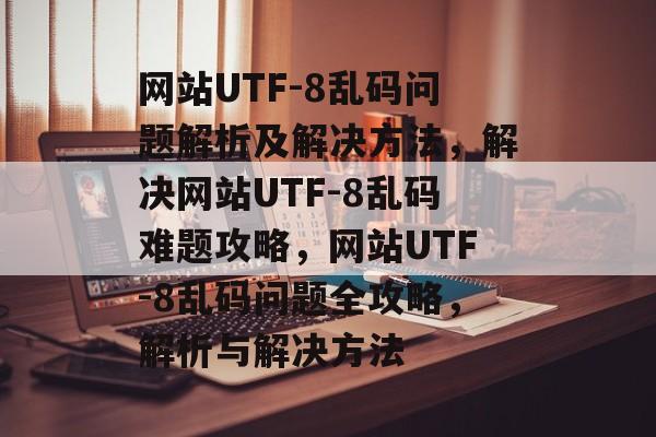 网站UTF-8乱码问题解析及解决方法，解决网站UTF-8乱码难题攻略，网站UTF-8乱码问题全攻略，解析与解决方法