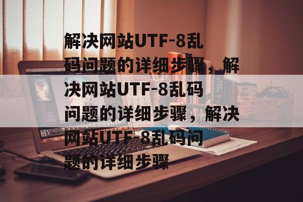 解决网站UTF-8乱码问题的详细步骤，解决网站UTF-8乱码问题的详细步骤，解决网站UTF-8乱码问题的详细步骤