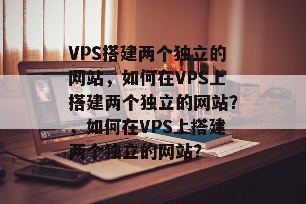 VPS搭建两个独立的网站，如何在VPS上搭建两个独立的网站？，如何在VPS上搭建两个独立的网站？