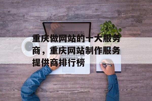 重庆做网站的十大服务商，重庆网站制作服务提供商排行榜