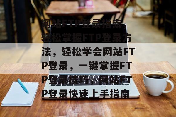 网站FTP登录指南,轻松掌握FTP登录方法,轻松学会网站FTP登录,一键掌握FTP登录技巧,网站FTP登录快速上手指南 网站FTP登录指南,轻松掌握FTP登录方法,轻松学会网站FTP登录,一键掌握FTP登录技巧,网站FTP登录快速上手指南