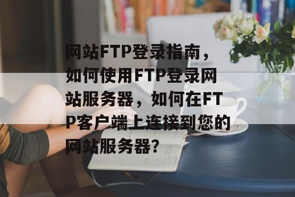 网站FTP登录指南,如何使用FTP登录网站服务器,如何在FTP客户端上连接到您的网站服务器? 网站FTP登录指南,如何使用FTP登录网站服务器,如何在FTP客户端上连接到您的网站服务器?